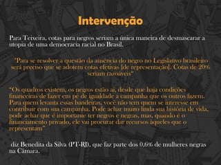 Intervenção
Para Teixeira, cotas para negros seriam a única maneira de desmascarar a
utopia de uma democracia racial no Brasil.
"Para se resolver a questão da ausência do negro no Legislativo brasileiro
será preciso que se adotem cotas efetivas [de representação]. Cotas de 20%
seriam razoáveis“
“Os quadros existem, os negros estão aí, desde que haja condições
financeiras de fazer em pé de igualdade a campanha que os outros fazem.
Para quem levanta essas bandeiras, você não tem quem se interesse em
contribuir com sua campanha. Pode achar muito linda sua história de vida,
pode achar que é importante ter negros e negras, mas, quando é o
financiamento privado, ele vai procurar dar recursos àqueles que o
representam”
diz Benedita da Silva (PT-RJ), que faz parte dos 0,6% de mulheres negras
na Câmara.
 