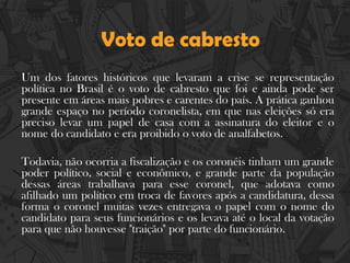 Voto de cabresto
Um dos fatores históricos que levaram a crise se representação
política no Brasil é o voto de cabresto que foi e ainda pode ser
presente em áreas mais pobres e carentes do país. A prática ganhou
grande espaço no período coronelista, em que nas eleições só era
preciso levar um papel de casa com a assinatura do eleitor e o
nome do candidato e era proibido o voto de analfabetos.
Todavia, não ocorria a fiscalização e os coronéis tinham um grande
poder político, social e econômico, e grande parte da população
dessas áreas trabalhava para esse coronel, que adotava como
afilhado um político em troca de favores após a candidatura, dessa
forma o coronel muitas vezes entregava o papel com o nome do
candidato para seus funcionários e os levava até o local da votação
para que não houvesse "traição" por parte do funcionário.
 