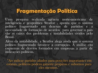 Fragmentação Política
Uma pesquisa realizada agência norte-americana de
inteligência e geopolítica Stratfor , aponta que o sistema
político fragmentado em dezenas de partidos e a
necessidade de formação de acordos para governar o país
são as raízes dos problemas e instabilidades vividos pelo
Brasil.
Além da instabilidade, a Stratfor alega ainda que o sistema
político fragmentado favorece a corrupção. A análise cita
esquemas de desvios formados em empresas a partir de
indicações políticas.
''Ao indicar partidos aliados para posições importantes em
estatais, políticos podem garantir propinas e subornos para
eles mesmos.''
 