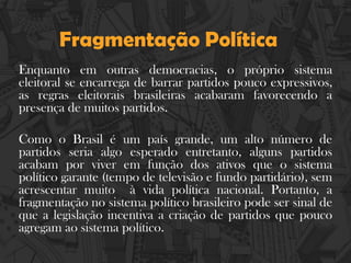 Fragmentação Política
Enquanto em outras democracias, o próprio sistema
eleitoral se encarrega de barrar partidos pouco expressivos,
as regras eleitorais brasileiras acabaram favorecendo a
presença de muitos partidos.
Como o Brasil é um país grande, um alto número de
partidos seria algo esperado entretanto, alguns partidos
acabam por viver em função dos ativos que o sistema
político garante (tempo de televisão e fundo partidário), sem
acrescentar muito à vida política nacional. Portanto, a
fragmentação no sistema político brasileiro pode ser sinal de
que a legislação incentiva a criação de partidos que pouco
agregam ao sistema político.
 
