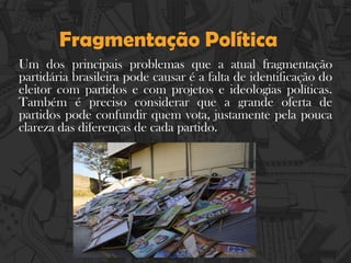Fragmentação Política
Um dos principais problemas que a atual fragmentação
partidária brasileira pode causar é a falta de identificação do
eleitor com partidos e com projetos e ideologias políticas.
Também é preciso considerar que a grande oferta de
partidos pode confundir quem vota, justamente pela pouca
clareza das diferenças de cada partido.
 