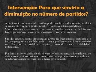 Intervenção: Para que serviria a
diminuição no número de partidos?
A diminuição do número de partidos pode beneficiar a democracia brasileira
se realmente reverter aspectos negativos do nosso sistema partidário.
Mas, pelo menos em teoria, com menos partidos seria mais fácil formar
blocos partidários coesos e com ideologias e programas comuns.
Um dos grandes pontos da discussão acerca da fragmentação partidária é o
fato de que governos também teriam menos problemas para formar maiorias
no Congresso e viabilizar projetos, causando menos instabilidade
institucional.
Por fim, a maior estabilidade do sistema poderia aumentar a identificação do
eleitor com partidos políticos e com o sistema representativo, especialmente
se reformadas algumas regras do sistema proporcional.
 