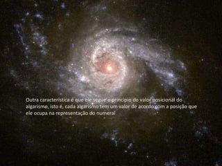 Outra característica é que ele segue o principio do valor posicional do algarismo, isto é, cada algarismo tem um valor de acordo com a posição que ele ocupa na representação do numeral