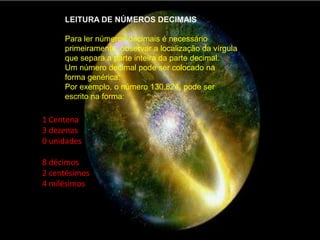 LEITURA DE NÚMEROS DECIMAISPara ler números decimais é necessário primeiramente, observar a localização da vírgula que separa a parte inteira da parte decimal.Um número decimal pode ser colocado na forma genérica:Por exemplo, o número 130.824, pode ser escrito na forma:1 Centena3 dezenas0 unidades 8 décimos2 centésimos4 milésimos