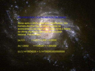 PROPRIEDADE DOS NÚMEROS DECIMAISZeros após o último algarismo significativo: Um número decimal não se altera quando se acrescenta ou se retira um ou mais zeros à direita do último algarismo não nulo de sua parte decimal. Por exemplo:0,5          = 0,50 = 0,500 = 0,5000(b) 1,0002       = 1,00020 = 1,000200(c) 3,1415926535 = 3,141592653500000000