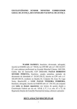 1
EXCELENTÍSSIMO SENHOR MINISTRO CORREGEDOR
GERAL DE JUSTIÇA, DO CONSELHO NACIONAL DE JUSTIÇA
WADIH DAMOUS, brasileiro, divorciado, advogado,
inscrito na OAB/RJ sob o nº. 768-B e no CPF/MF sob o nº. 548.124.457-
87, com endereço profissional na Avenida Marechal Câmara, 160/1204,
Centro, Rio de Janeiro/RJ, CEP 20020-080; PAULO ROBERTO
SEVERO PIMENTA, brasileiro, casado, jornalista, portador do
documento de identidade nº. 20.243.238-22, inscrito no CPF sob o nº.
428.449.240-34, residente na Quadra 02, Conjunto 06, Casa 18, Lago
Norte, Brasília/DF; e LUIZ PAULO TEIXEIRA FERREIRA,
brasileiro, advogado, inscrito na OAB/SP sob o nº. 156.333; em conjunto
com todos os demais signatários; nos termos do quanto dispõe a
Constituição Federal em seu art. 103-B, § 5o
, I c/c arts. 67 a 72, do
Regimento Interno do Conselho Nacional de Justiça, oferecer a presente
RECLAMAÇÃO DISCIPLINAR
 