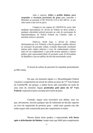 10
O alvará de soltura do paciente foi expedido pontualmente
às 09h:14min.
Ou seja, em momento algum o e. Desembargador Federal
vinculou o cumprimento do alvará de soltura ao juízo da 13ª Vara Federal
de Curitiba/PR, até porque, a ordem havia sido concedida em razão de
uma série de omissões ilegais praticadas pelo juízo da 12ª Vara
Federal, responsável pela execução provisória da pena.
Contudo, sequer seria necessário este debate, uma vez
que, obviamente, inexiste qualquer tipo de submissão de decisão superior
ao crivo de magistrado de primeiro grau – ainda mais quando este não
tenha sequer sido comunicado para dar cumprimento à ordem.
Mesmo diante deste quadro, o representado, três horas
após o deferimento da liminar, tempo mais que hábil para cumprimento
 