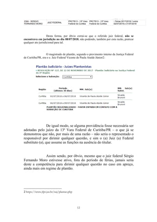 12
Desta forma, por óbvio extrai-se que o referido juiz federal, não se
encontrava em jurisdição no dia 08/07/2018, não podendo, também por esta razão, praticar
qualquer ato jurisdicional para tal.
O magistrado de plantão, segundo o provimento interno da Justiça Federal
de Curitiba/PR, era o e. Juiz Federal Vicente de Paula Ataíde Júnior2:
De igual modo, se alguma providência fosse necessária ser
adotadas pelo juízo da 13ª Vara Federal de Curitiba/PR – o que já se
demonstrou que não, por mais de uma razão – não seria o representado o
responsável por dirimir qualquer questão, e sim o (a) Juiz (a) Federal
substituto (a), que assume as funções na ausência do titular.
Assim sendo, por óbvio, mesmo que o juiz federal Sérgio
Fernando Moro estivesse ativo, fora do período de férias, jamais seria
deste a competência para dirimir qualquer questão no caso em apreço,
ainda mais em regime de plantão.
																																																													
2	https://www.jfpr.jus.br/naj/plantao.php
 