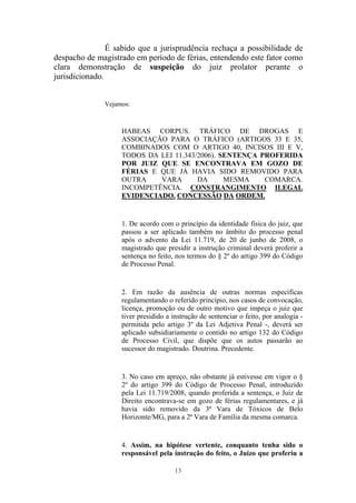 13
É sabido que a jurisprudência rechaça a possibilidade de
despacho de magistrado em período de férias, entendendo este fator como
clara demonstração de suspeição do juiz prolator perante o
jurisdicionado.
Vejamos:
HABEAS CORPUS. TRÁFICO DE DROGAS E
ASSOCIAÇÃO PARA O TRÁFICO (ARTIGOS 33 E 35,
COMBINADOS COM O ARTIGO 40, INCISOS III E V,
TODOS DA LEI 11.343/2006). SENTENÇA PROFERIDA
POR JUIZ QUE SE ENCONTRAVA EM GOZO DE
FÉRIAS E QUE JÁ HAVIA SIDO REMOVIDO PARA
OUTRA VARA DA MESMA COMARCA.
INCOMPETÊNCIA. CONSTRANGIMENTO ILEGAL
EVIDENCIADO. CONCESSÃO DA ORDEM.
1. De acordo com o princípio da identidade física do juiz, que
passou a ser aplicado também no âmbito do processo penal
após o advento da Lei 11.719, de 20 de junho de 2008, o
magistrado que presidir a instrução criminal deverá proferir a
sentença no feito, nos termos do § 2º do artigo 399 do Código
de Processo Penal.
2. Em razão da ausência de outras normas específicas
regulamentando o referido princípio, nos casos de convocação,
licença, promoção ou de outro motivo que impeça o juiz que
tiver presidido a instrução de sentenciar o feito, por analogia -
permitida pelo artigo 3º da Lei Adjetiva Penal -, deverá ser
aplicado subsidiariamente o contido no artigo 132 do Código
de Processo Civil, que dispõe que os autos passarão ao
sucessor do magistrado. Doutrina. Precedente.
3. No caso em apreço, não obstante já estivesse em vigor o §
2º do artigo 399 do Código de Processo Penal, introduzido
pela Lei 11.719/2008, quando proferida a sentença, o Juiz de
Direito encontrava-se em gozo de férias regulamentares, e já
havia sido removido da 3ª Vara de Tóxicos de Belo
Horizonte/MG, para a 2ª Vara de Família da mesma comarca.
4. Assim, na hipótese vertente, conquanto tenha sido o
responsável pela instrução do feito, o Juízo que proferiu a
 