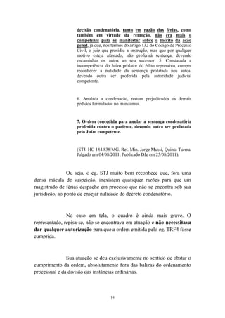 14
decisão condenatória, tanto em razão das férias, como
também em virtude da remoção, não era mais o
competente para se manifestar sobre o mérito da ação
penal, já que, nos termos do artigo 132 do Código de Processo
Civil, o juiz que presidiu a instrução, mas que por qualquer
motivo esteja afastado, não proferirá sentença, devendo
encaminhar os autos ao seu sucessor. 5. Constatada a
incompetência do Juízo prolator do édito repressivo, cumpre
reconhecer a nulidade da sentença prolatada nos autos,
devendo outra ser proferida pela autoridade judicial
competente.
6. Anulada a condenação, restam prejudicados os demais
pedidos formulados no mandamus.
7. Ordem concedida para anular a sentença condenatória
proferida contra o paciente, devendo outra ser prolatada
pelo Juízo competente.
(STJ. HC 184.838/MG. Rel. Min. Jorge Mussi, Quinta Turma.
Julgado em 04/08/2011. Publicado DJe em 25/08/2011).
Ou seja, o eg. STJ muito bem reconhece que, fora uma
densa mácula de suspeição, inexistem quaisquer razões para que um
magistrado de férias despache em processo que não se encontra sob sua
jurisdição, ao ponto de ensejar nulidade do decreto condenatório.
No caso em tela, o quadro é ainda mais grave. O
representado, repisa-se, não se encontrava em atuação e não necessitava
dar qualquer autorização para que a ordem emitida pelo eg. TRF4 fosse
cumprida.
Sua atuação se deu exclusivamente no sentido de obstar o
cumprimento da ordem, absolutamente fora das balizas do ordenamento
processual e da divisão das instâncias ordinárias.
 