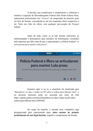 15
A decisão, que condicionou o cumprimento e submeteu a
matéria à cognição do Desembargador Federal João Pedro Gebran Neto,
representou praticamente um “recurso” do magistrado de primeiro grau
em face da liminar, concedendo-se até um maquiado efeito suspensivo a
tal. Tudo isto feito de ofício, sem qualquer provocação do Parquet
federal.
Além de tudo, como se já não fossem suficientes as
arbitrariedades e desrespeitos aqui narrados, há informações veiculadas
pela imprensa que dão conta de que o representado e a Polícia Federal “se
articularam para manter Lula preso”:
Instantes após ir ao ar, a manchete foi atualizada para
“Bastidores: as idas e vindas na PF sobre a ordem para libertar Lula”, e
no presente momento pode ser acessada por meio do link
https://oglobo.globo.com/brasil/bastidores-as-idas-vindas-na-pf-sobre-
ordem-para-libertar-lula-22865802.
No corpo da matéria, é narrada uma verdadeira saga
protagonizada pelo representado para, antes mesmo do próprio
proferimento de sua ilegal decisão, impedir o cumprimento da liminar.
 