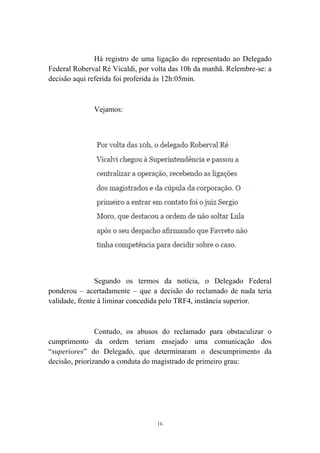 16
Há registro de uma ligação do representado ao Delegado
Federal Roberval Ré Vicaldi, por volta das 10h da manhã. Relembre-se: a
decisão aqui referida foi proferida às 12h:05min.
Vejamos:
Segundo os termos da notícia, o Delegado Federal
ponderou – acertadamente – que a decisão do reclamado de nada teria
validade, frente à liminar concedida pelo TRF4, instância superior.
Contudo, os abusos do reclamado para obstaculizar o
cumprimento da ordem teriam ensejado uma comunicação dos
“superiores” do Delegado, que determinaram o descumprimento da
decisão, priorizando a conduta do magistrado de primeiro grau:
 