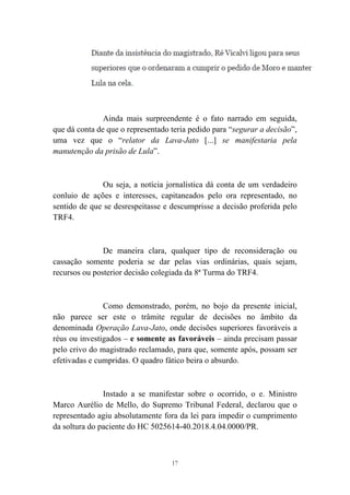 17
Ainda mais surpreendente é o fato narrado em seguida,
que dá conta de que o representado teria pedido para “segurar a decisão”,
uma vez que o “relator da Lava-Jato [...] se manifestaria pela
manutenção da prisão de Lula”.
Ou seja, a notícia jornalística dá conta de um verdadeiro
conluio de ações e interesses, capitaneados pelo ora representado, no
sentido de que se desrespeitasse e descumprisse a decisão proferida pelo
TRF4.
De maneira clara, qualquer tipo de reconsideração ou
cassação somente poderia se dar pelas vias ordinárias, quais sejam,
recursos ou posterior decisão colegiada da 8ª Turma do TRF4.
Como demonstrado, porém, no bojo da presente inicial,
não parece ser este o trâmite regular de decisões no âmbito da
denominada Operação Lava-Jato, onde decisões superiores favoráveis a
réus ou investigados – e somente as favoráveis – ainda precisam passar
pelo crivo do magistrado reclamado, para que, somente após, possam ser
efetivadas e cumpridas. O quadro fático beira o absurdo.
Instado a se manifestar sobre o ocorrido, o e. Ministro
Marco Aurélio de Mello, do Supremo Tribunal Federal, declarou que o
representado agiu absolutamente fora da lei para impedir o cumprimento
da soltura do paciente do HC 5025614-40.2018.4.04.0000/PR.
 
