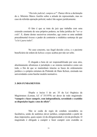 18
“Decisão judicial, cumpra-se!”. Parece óbvia a declaração
do e. Ministro Marco Aurélio sobre a atitude do representado, mas no
caso da referida operação policial, nada é tão seguro juridicamente.
O fato é que se trata de juiz que trabalha com uma
extensão constante de seus próprios poderes, na linha jurídica do "ver se
cola". E, diante destas sucessivas extensões, age como se uma unidade
procedimental tivesse o poder de contrariar a midiática sentença de que
"a lei é para todos".
No caso concreto, sua ilegal decisão colou, e o paciente
beneficiário de ordem de habeas corpus acabou por não ser solto.
É chegada a hora de ser responsabilizado por seus atos,
absolutamente afrontosos à jurisdição e ao sistema normativo como um
todo, a fim de que se mantenham intactas as bases do ordenamento
jurídico e a própria estrutura da Pirâmide de Hans Kelsen, ensinada nas
universidades como basilar modelo normativo.
3. DOS FUNDAMENTOS
Dispõe o inciso I do art. 35 da Lei Orgânica da
Magistratura (Loman, LC no
35/1979) ser dever de todo magistrado:
“cumprir e fazer cumprir, com independência, serenidade e exatidão
as disposições legais e atos de ofício”.
Não se cuida de regra de conduta secundária ou
facultativa, senão de autêntico dever jurídico, compreendido a partir de
duas imposições, quais sejam: (i) da obrigatoriedade e (ii) da proibição. O
magistrado é obrigado a cumprir e fazer cumprir com exatidão as
 