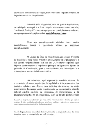 19
disposições constitucionais e legais, bem como lhe é imposto abster-se de
impedir o seu exato cumprimento.
Portanto, todo magistrado, entre os quais o representado,
está obrigado a cumprir e a fazer cumprir, serenamente e com exatidão,
“as disposições legais”, com destaque para: os princípios constitucionais,
as regras processuais, regimentais e as decisões superiores.
Uma vez conscientemente violados esses modais
deontológicos, haverá o magistrado infrator de responder
disciplinarmente.
O Código de Ética da Magistratura, em seu art. 1o
impõe
ao magistrado, entre outros princípios éticos, atentar-se à “prudência” e à
sua devida “imparcialidade”. Em seu art. 2º, o referido diploma legal
impõe o cumprimento e o respeito ao princípio da legalidade, a partir da
primazia da Constituição, para o fortalecimento das instituições e a
construção de uma sociedade democrática.
As narrativas aqui expostas evidenciam atitudes do
representado ofensivas ao princípio da legalidade e à força normativa das
decisões judiciais, que devem estar adstritas tão somente ao exato
cumprimento das regras legais e regimentais. A sua respectiva atuação
judicial espelha ausência de serenidade, de imparcialidade e de
prudência3 exigidas de um magistrado, além de refletir postura pouco
																																																													
3 Art. 24. O magistrado prudente é o que busca adotar comportamentos e decisões que sejam o
resultado de juízo justificado racionalmente, após haver meditado e valorado os argumentos e
contra-argumentos disponíveis, à luz do Direito aplicável.
Art. 25. Especialmente ao proferir decisões, incumbe ao magistrado atuar de forma
cautelosa, atento às consequências que pode provocar.
 