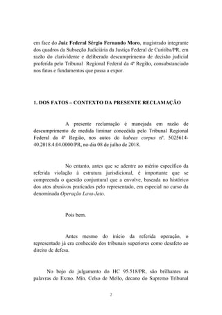 2
em face do Juiz Federal Sérgio Fernando Moro, magistrado integrante
dos quadros da Subseção Judiciária da Justiça Federal de Curitiba/PR, em
razão do clarividente e deliberado descumprimento de decisão judicial
proferida pelo Tribunal Regional Federal da 4ª Região, consubstanciado
nos fatos e fundamentos que passa a expor.
1. DOS FATOS – CONTEXTO DA PRESENTE RECLAMAÇÃO
A presente reclamação é manejada em razão de
descumprimento de medida liminar concedida pelo Tribunal Regional
Federal da 4ª Região, nos autos do habeas corpus nº. 5025614-
40.2018.4.04.0000/PR, no dia 08 de julho de 2018.
No entanto, antes que se adentre ao mérito específico da
referida violação à estrutura jurisdicional, é importante que se
compreenda o questão conjuntural que a envolve, baseada no histórico
dos atos abusivos praticados pelo representado, em especial no curso da
denominada Operação Lava-Jato.
Pois bem.
Antes mesmo do início da referida operação, o
representado já era conhecido dos tribunais superiores como desafeto ao
direito de defesa.
No bojo do julgamento do HC 95.518/PR, são brilhantes as
palavras do Exmo. Min. Celso de Mello, decano do Supremo Tribunal
 
