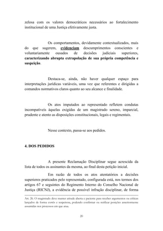 20
zelosa com os valores democráticos necessários ao fortalecimento
institucional de uma Justiça efetivamente justa.
Os comportamentos, devidamente contextualizados, mais
do que sugerem, evidenciam descumprimentos conscientes e
voluntariamente ousados de decisões judiciais superiores,
caracterizando abrupta extrapolação de sua própria competência e
suspeição.
Destaca-se, ainda, não haver qualquer espaço para
interpretações jurídicas variáveis, uma vez que referentes e dirigidas a
comandos normativos claros quanto ao seu alcance e finalidade.
Os atos imputados ao representado refletem condutas
incompatíveis àquelas exigidas de um magistrado sereno, imparcial,
prudente e atento as disposições constitucionais, legais e regimentais.
Nesse contexto, passa-se aos pedidos.
4. DOS PEDIDOS
A presente Reclamação Disciplinar segue acrescida da
lista de todos os assinantes da mesma, ao final desta petição inicial.
Em razão de todos os atos atentatórios a decisões
superiores praticados pelo representado, configurada está, nos termos dos
artigos 67 e seguintes do Regimento Interno do Conselho Nacional de
Justiça (RICNJ), a evidência de possível infração disciplinar, de forma
																																																																																																																																																																														
Art. 26. O magistrado deve manter atitude aberta e paciente para receber argumentos ou críticas
lançados de forma cortês e respeitosa, podendo confirmar ou retificar posições anteriormente
assumidas nos processos em que atua.
 