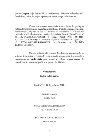 21
que se requer seja instaurado o competente Processo Administrativo
Disciplinar, a fim de julgar e processar os fatos aqui colacionados.
Compreendendo-se necessária a apreciação de quaisquer
outros documentos e/ou decisões referentes ao trâmite dos processos aqui
mencionados, registra-se que os mesmos se encontram acessíveis por
meio do portal eletrônico da Justiça Federal do Paraná (Ação Penal nº.
5046512-94.2016.4.04.7000/PR e Exec. Penal Prov. 5014411-
33.2018.4.04.7000/PR) e do Tribunal Regional Federal da 4ª Região (HC
nº. 5025614-40.2018.4.04.0000/PR e Processo nº. 5025635-
16.2018.4.04.0000).
Caso se entenda não estarem devidamente comprovadas as
atitudes temerárias e ilegais do representado, requer seja determinada a
instauração de sindicância para apurar e coletar provas acerca do
narrado, na forma do artigo 60 e seguintes do RICNJ.
Nestes termos,
Pedem deferimento.
Brasília/DF, 10 de julho de 2018.
WADIH DAMOUS
OAB/RJ 768-B
PAULO ROBERTO SEVERO PIMENTA
RG nº. 20.243.238-22
LUIZ PAULO TEIXEIRA FERREIRA
OAB/SP 156.333
 