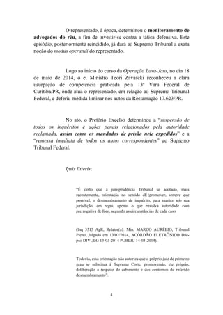 4
O representado, à época, determinou o monitoramento de
advogados do réu, a fim de investir-se contra a tática defensiva. Este
episódio, posteriormente reincidido, já dará ao Supremo Tribunal a exata
noção do modus operandi do representado.
Logo ao início do curso da Operação Lava-Jato, no dia 18
de maio de 2014, o e. Ministro Teori Zavascki reconheceu a clara
usurpação de competência praticada pela 13ª Vara Federal de
Curitiba/PR, onde atua o representado, em relação ao Supremo Tribunal
Federal, e deferiu medida liminar nos autos da Reclamação 17.623/PR.
No ato, o Pretório Excelso determinou a “suspensão de
todos os inquéritos e ações penais relacionados pela autoridade
reclamada, assim como os mandados de prisão nele expedidos” e a
“remessa imediata de todos os autos correspondentes” ao Supremo
Tribunal Federal.
Ipsis litteris:
“É certo que a jurisprudência Tribunal se adotado, mais
recentemente, orientação no sentido dÉ{promover, sempre que
possível, o desmembramento de inquérito, para manter sob sua
jurisdição, em regra, apenas o que envolva autoridade com
prerrogativa de foro, segundo as circunstâncias de cada caso
(lnq 3515 AgR, Relator(a): Min. MARCO AURÉLIO, Tribunal
Pleno, julgado em 13/02/2014, ACÓRDÃO ELETRÔNICO DJe-
pso DIVULG 13-03-2014 PUBLIC 14-03-2014).
Todavia, essa orientação não autoriza que o próprio juiz de primeiro
grau se substitua à Suprema Corte, promovendo, ele próprio,
deliberação a respeito do cabimento e dos contornos do referido
desmembramento”.
 