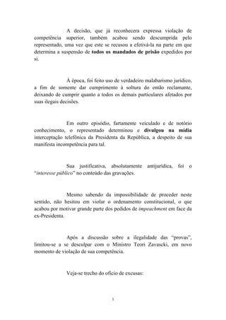 5
A decisão, que já reconhecera expressa violação de
competência superior, também acabou sendo descumprida pelo
representado, uma vez que este se recusou a efetivá-la na parte em que
determina a suspensão de todos os mandados de prisão expedidos por
si.
À época, foi feito uso de verdadeiro malabarismo jurídico,
a fim de somente dar cumprimento à soltura do então reclamante,
deixando de cumprir quanto a todos os demais particulares afetados por
suas ilegais decisões.
Em outro episódio, fartamente veiculado e de notório
conhecimento, o representado determinou e divulgou na mídia
interceptação telefônica da Presidenta da República, a despeito de sua
manifesta incompetência para tal.
Sua justificativa, absolutamente antijurídica, foi o
“interesse público” no conteúdo das gravações.
Mesmo sabendo da impossibilidade de proceder neste
sentido, não hesitou em violar o ordenamento constitucional, o que
acabou por motivar grande parte dos pedidos de impeachment em face da
ex-Presidenta.
Após a discussão sobre a ilegalidade das “provas”,
limitou-se a se desculpar com o Ministro Teori Zavascki, em novo
momento de violação de sua competência.
Veja-se trecho do ofício de excusas:
 
