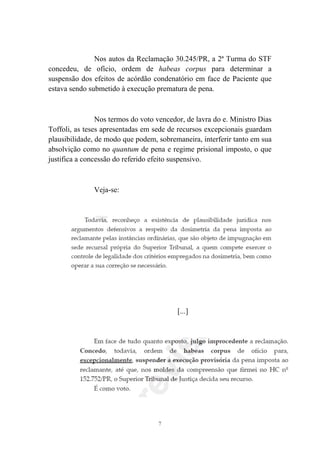 7
Nos autos da Reclamação 30.245/PR, a 2ª Turma do STF
concedeu, de ofício, ordem de habeas corpus para determinar a
suspensão dos efeitos de acórdão condenatório em face de Paciente que
estava sendo submetido à execução prematura de pena.
Nos termos do voto vencedor, de lavra do e. Ministro Dias
Toffoli, as teses apresentadas em sede de recursos excepcionais guardam
plausibilidade, de modo que podem, sobremaneira, interferir tanto em sua
absolvição como no quantum de pena e regime prisional imposto, o que
justifica a concessão do referido efeito suspensivo.
Veja-se:
[...]
 
