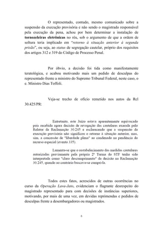 8
O representado, contudo, mesmo comunicado sobre a
suspensão da execução provisória e não sendo o magistrado responsável
pela execução da pena, achou por bem determinar a instalação de
tornozeleiras eletrônicas no réu, sob o argumento de que a ordem de
soltura teria implicado em “retorno à situação anterior à segunda
prisão”, ou seja, ao status de segregação cautelar, próprio dos requisitos
dos artigos 312 e 319 do Código de Processo Penal.
Por óbvio, a decisão foi tida como manifestamente
teratológica, e acabou motivando mais um pedido de desculpas do
representado frente a ministro do Supremo Tribunal Federal, neste caso, o
e. Ministro Dias Toffoli.
Veja-se trecho de ofício remetido nos autos da Rcl
30.425/PR:
Todos estes fatos, acrescidos de outras ocorrências no
curso da Operação Lava-Jato, evidenciam o flagrante desrespeito do
magistrado representado para com decisões de instâncias superiores,
motivando, por mais de uma vez, em devidas reprimendas e pedidos de
desculpas frente a desembargadores ou magistrados.
 