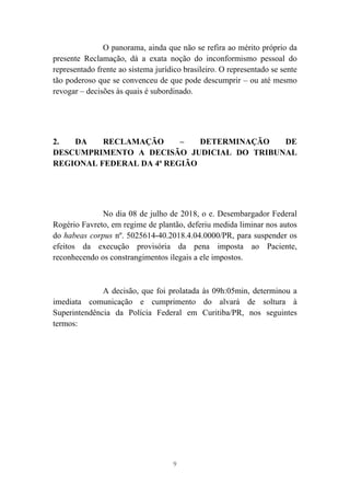 9
O panorama, ainda que não se refira ao mérito próprio da
presente Reclamação, dá a exata noção do inconformismo pessoal do
representado frente ao sistema jurídico brasileiro. O representado se sente
tão poderoso que se convenceu de que pode descumprir – ou até mesmo
revogar – decisões às quais é subordinado.
2. DA RECLAMAÇÃO – DETERMINAÇÃO DE
DESCUMPRIMENTO A DECISÃO JUDICIAL DO TRIBUNAL
REGIONAL FEDERAL DA 4ª REGIÃO
No dia 08 de julho de 2018, o e. Desembargador Federal
Rogério Favreto, em regime de plantão, deferiu medida liminar nos autos
do habeas corpus nº. 5025614-40.2018.4.04.0000/PR, para suspender os
efeitos da execução provisória da pena imposta ao Paciente,
reconhecendo os constrangimentos ilegais a ele impostos.
A decisão, que foi prolatada às 09h:05min, determinou a
imediata comunicação e cumprimento do alvará de soltura à
Superintendência da Polícia Federal em Curitiba/PR, nos seguintes
termos:
 