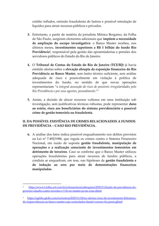 crédito inflados, emissão fraudulenta de lastros e possível simulação de
liquidez para atrair recursos públicos e privados.
3. Entretanto, a partir de matéria da jornalista Mônica Bergamo, da Folha
de São Paulo, surgiram elementos adicionais que impõem a necessidade
de ampliação do escopo investigativo: o Banco Master recebeu, nos
últimos meses, investimentos superiores a R$ 1 bilhão do fundo Rio
Previdência2
, responsável pela gestão das aposentadorias e pensões dos
servidores públicos do Estado do Rio de Janeiro.
4. O Tribunal de Contas do Estado do Rio de Janeiro (TCE/RJ) já havia
emitido alertas sobre a elevação abrupta da exposição financeira do Rio
Previdência ao Banco Master, sem lastro técnico suficiente, sem análise
adequada de risco e possivelmente em violação à política de
investimentos do fundo, no sentido de que novas operações
representariam “a integral assunção do risco de possíveis irregularidades pelo
Rio Previdência e por seus agentes, pessoalmente.”3
5. Assim, a decisão de alocar recursos vultosos em uma instituição sob
investigação, sem justificativas técnicas robustas, pode representar dano
ao erário, risco aos beneficiários do sistema previdenciário e possível
crime de gestão temerária ou fraudulenta.
II. DA POSSÍVEL EXISTÊNCIA DE CRIMES RELACIONADOS A FUNDOS
DE PREVIDÊNCIA – CASO RIO PREVIDÊNCIA.
6. A análise dos fatos indica possível enquadramento nos delitos previstos
na Lei nº 7.492/1986, que regula os crimes contra o Sistema Financeiro
Nacional, em razão de suposta gestão fraudulenta, manipulação de
operações e a realização consciente de investimentos temerários em
detrimento de terceiros. Caso se confirme que o Banco Master utilizou
operações fraudulentas para atrair recursos de fundos públicos, a
conduta se enquadram, em tese, nas hipóteses de gestão fraudulenta e
de indução ao erro por meio de demonstrações financeiras
manipuladas.
2 https://www1.folha.uol.com.br/colunas/monicabergamo/2025/11/fundo-de-previdencia-do-
governo-claudio-castro-investiu-r-1-bi-no-master-ja-em-crise.shtml
3 https://oglobo.globo.com/rio/noticia/2025/11/18/tce-alertou-risco-de-investimento-bilionario-
do-rioprevidencia-no-banco-master-cujo-controlador-daniel-vorcaro-foi-preso.ghtml
 