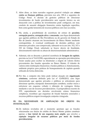 7. Além disso, os fatos narrados sugerem possível violação aos crimes
contra as finanças públicas, previstos nos arts. 359-A e seguintes do
Código Penal. A decisão de gestores públicos de direcionar
investimentos de fundo previdenciário sem suporte técnico ou em
desacordo com a política de investimentos pode configurar, em tese,
conduta de assumir obrigação financeira contra legislação específica,
bem como gestão temerária de recursos públicos com risco ao erário.
8. Há, ainda, a possibilidade de ocorrência de crimes de peculato,
corrupção passiva, corrupção ativa e concussão, caso fique demonstrado
que agentes públicos do Rio Previdência ou do governo do Estado do
Rio de Janeiro atuaram em favorecimento do Banco Master mediante
contrapartidas. A eventual combinação de decisões públicas com
interesses privados, caso comprovada, subsumir-se-ia aos arts. 312, 317 e
333 do Código Penal, sobretudo se houve desvio de finalidade,
direcionamento indevido ou abuso de discricionariedade administrativa.
9. Ademais, não se descarta a possível ocorrência de lavagem de capitais,
prevista na Lei nº 9.613/1998, especialmente se operações previdenciárias
foram usadas para ocultar ou dissimular a origem de valores ilícitos
provenientes das fraudes apuradas no Banco Master. O trânsito de
valores entre instituições financeiras e fundos públicos é, historicamente,
ambiente propício para práticas de branqueamento de capitais quando
utilizado de forma distorcida.
10. Por fim, o conjunto dos fatos pode indicar atuação em organização
criminosa, conforme definido pela Lei nº 12.850/2013, caso fique
demonstrado que agentes privados e públicos se articularam para
direcionar aportes, manipular demonstrações contábeis, ocultar riscos e
estruturar um esquema voltado à obtenção de vantagens ilícitas
mediante o uso de recursos previdenciários. A jurisprudência recente do
STF, especialmente em decisões envolvendo crimes financeiros
complexos, reconhece que esquemas de fraude bancária associados a
recursos públicos exigem investigação conjunta e integrada.
III. DA NECESSIDADE DE AMPLIAÇÃO DO OBJETO DA
INVESTIGAÇÃO.
11. Os indícios revelados até o momento apontam que as fraudes
relacionadas aos títulos de crédito do Banco Master podem constituir
apenas a fase inicial de um esquema mais amplo, que envolve a
captação irregular de recursos públicos por meio de fundos
previdenciários.
 