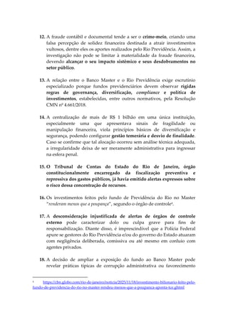 12. A fraude contábil e documental tende a ser o crime-meio, criando uma
falsa percepção de solidez financeira destinada a atrair investimentos
vultosos, dentre eles os aportes realizados pelo Rio Previdência. Assim, a
investigação não pode se limitar à materialidade da fraude financeira,
devendo alcançar o seu impacto sistêmico e seus desdobramentos no
setor público.
13. A relação entre o Banco Master e o Rio Previdência exige escrutínio
especializado porque fundos previdenciários devem observar rígidas
regras de governança, diversificação, compliance e política de
investimentos, estabelecidas, entre outros normativos, pela Resolução
CMN nº 4.661/2018.
14. A centralização de mais de R$ 1 bilhão em uma única instituição,
especialmente uma que apresentava sinais de fragilidade ou
manipulação financeira, viola princípios básicos de diversificação e
segurança, podendo configurar gestão temerária e desvio de finalidade.
Caso se confirme que tal alocação ocorreu sem análise técnica adequada,
a irregularidade deixa de ser meramente administrativa para ingressar
na esfera penal.
15. O Tribunal de Contas do Estado do Rio de Janeiro, órgão
constitucionalmente encarregado da fiscalização preventiva e
repressiva dos gastos públicos, já havia emitido alertas expressos sobre
o risco dessa concentração de recursos.
16. Os investimentos feitos pelo fundo de Previdência do Rio no Master
“renderam menos que a poupança”, segundo o órgão de controle4
.
17. A desconsideração injustificada de alertas de órgãos de controle
externo pode caracterizar dolo ou culpa grave para fins de
responsabilização. Diante disso, é imprescindível que a Polícia Federal
apure se gestores do Rio Previdência e/ou do governo do Estado atuaram
com negligência deliberada, comissiva ou até mesmo em conluio com
agentes privados.
18. A decisão de ampliar a exposição do fundo ao Banco Master pode
revelar práticas típicas de corrupção administrativa ou favorecimento
4 https://cbn.globo.com/rio-de-janeiro/noticia/2025/11/18/investimento-bilionario-feito-pelo-
fundo-de-previdencia-do-rio-no-master-rendeu-menos-que-a-poupanca-aponta-tce.ghtml
 