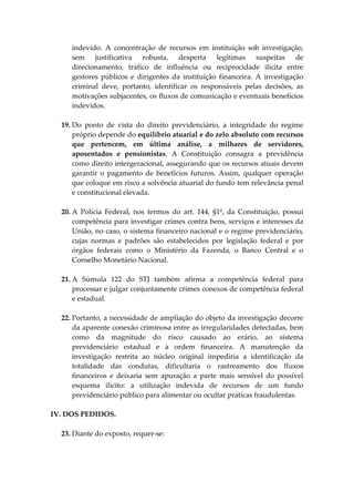 indevido. A concentração de recursos em instituição sob investigação,
sem justificativa robusta, desperta legítimas suspeitas de
direcionamento, tráfico de influência ou reciprocidade ilícita entre
gestores públicos e dirigentes da instituição financeira. A investigação
criminal deve, portanto, identificar os responsáveis pelas decisões, as
motivações subjacentes, os fluxos de comunicação e eventuais benefícios
indevidos.
19. Do ponto de vista do direito previdenciário, a integridade do regime
próprio depende do equilíbrio atuarial e do zelo absoluto com recursos
que pertencem, em última análise, a milhares de servidores,
aposentados e pensionistas. A Constituição consagra a previdência
como direito intergeracional, assegurando que os recursos atuais devem
garantir o pagamento de benefícios futuros. Assim, qualquer operação
que coloque em risco a solvência atuarial do fundo tem relevância penal
e constitucional elevada.
20. A Polícia Federal, nos termos do art. 144, §1º, da Constituição, possui
competência para investigar crimes contra bens, serviços e interesses da
União, no caso, o sistema financeiro nacional e o regime previdenciário,
cujas normas e padrões são estabelecidos por legislação federal e por
órgãos federais como o Ministério da Fazenda, o Banco Central e o
Conselho Monetário Nacional.
21. A Súmula 122 do STJ também afirma a competência federal para
processar e julgar conjuntamente crimes conexos de competência federal
e estadual.
22. Portanto, a necessidade de ampliação do objeto da investigação decorre
da aparente conexão criminosa entre as irregularidades detectadas, bem
como da magnitude do risco causado ao erário, ao sistema
previdenciário estadual e à ordem financeira. A manutenção da
investigação restrita ao núcleo original impediria a identificação da
totalidade das condutas, dificultaria o rastreamento dos fluxos
financeiros e deixaria sem apuração a parte mais sensível do possível
esquema ilícito: a utilização indevida de recursos de um fundo
previdenciário público para alimentar ou ocultar práticas fraudulentas.
IV. DOS PEDIDOS.
23. Diante do exposto, requer-se:
 
