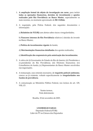 1. A ampliação formal do objeto da investigação em curso, para incluir
todas as operações financeiras, decisões de investimento e aportes
realizados pelo Rio Previdência ao Banco Master, especialmente os
mais recentes, no montante aproximado de R$ 1 bilhão.
2. A requisição, pela Polícia Federal, dos seguintes documentos e
informações:
a) Relatórios do TCE/RJ com alertas sobre riscos e irregularidades;
b) Pareceres internos do Rio Previdência relativos à decisão de investir
no Banco Master;
c) Política de investimentos vigente do fundo;
d) Movimentações financeiras detalhadas dos aportes realizados;
e) Identificação dos responsáveis pela autorização dos investimentos.
3. A oitiva de (i) Governador do Estado do Rio de Janeiro; (ii) Presidentes e
ex-presidentes do Rio Previdência; (iii) Diretores financeiros; (iv)
Conselheiros do fundo; (v) Representantes do Banco Master envolvidos
nas negociações.
4. A instauração, caso entenda necessário, de inquérito policial autônomo,
conexo ao já existente, voltado especificamente às irregularidades nos
fundos de previdência.
5. A comunicação ao Ministério Público Federal, nos termos do art. 129,
VIII, CF.
Nestes termos,
Pede deferimento
Brasília, 18 de novembro de 2025.
LINDBERGH FARIAS
Deputado Federal (PT/RJ)
Líder do PT na Câmara dos Deputados
 