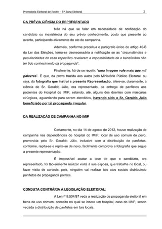 Promotoria Eleitoral de Recife – 5ª Zona Eleitoral                                   2


DA PRÉVIA CIÊNCIA DO REPRESENTADO

                          Não há que se falar em necessidade de notificação do
candidato ou inexistência do seu prévio conhecimento, posto que presente ao
evento, participando ativamente do ato de campanha.

                          Ademais, conforme preceitua o parágrafo único do artigo 40-B
da Lei das Eleições, torna-se desnecessária a notificação se as “circunstâncias e
peculiaridades do caso específico revelarem a impossibilidade de o beneficiário não
ter tido conhecimento da propaganda”.

                          Finalmente, há de se repetir: “uma imagem vale mais que mil
palavras”. É que, da prova trazida aos autos pelo Ministério Público Eleitoral, ou
seja, da fotografia que instrui a presente Representação, afere-se, claramente, a
ciência do Sr. Geraldo Júlio, ora representado, da entrega de panfletos aos
pacientes do Hospital do IMIP, estando, até, alguns dos doentes com máscaras
cirúrgicas, aguardando para serem atendidos, havendo sido o Sr. Geraldo Júlio
beneficiado por tal propaganda irregular.



DA REALIZAÇÃO DE CAMPANHA NO IMIP



                          Certamente, no dia 14 de agosto de 2012, houve realização de
campanha nas dependências do hospital do IMIP, local de uso comum do povo,
promovida pelo Sr. Geraldo Júlio, inclusive com a distribuição de panfletos,
conforme, repita-se e repita-se de novo, facilmente comprova a fotografia que segue
a presente representação.

                          É impossível acatar a tese de que o candidato, ora
representado, foi tão-somente realizar visita à sua esposa, que trabalha no local, ou
fazer visita de cortesia, pois, ninguém vai realizar tais atos sociais distribuindo
panfletos de propaganda política.



CONDUTA CONTRÁRIA À LEGISLAÇÃO ELEITORAL :

                          A Lei nº 9.504/97 veda a realização de propaganda eleitoral em
bens de uso comum, conceito no qual se insere um hospital, caso do IMIP, sendo
vedada a distribuição de panfletos em tais locais.
 