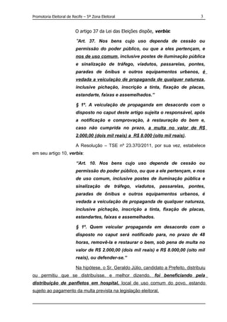 Promotoria Eleitoral de Recife – 5ª Zona Eleitoral                                       3


                          O artigo 37 da Lei das Eleições dispõe, verbis:

                          “Art. 37. Nos bens cujo uso dependa de cessão ou
                          permissão do poder público, ou que a eles pertençam, e
                          nos de uso comum, inclusive postes de iluminação pública
                          e sinalização de tráfego, viadutos, passarelas, pontes,
                          paradas de ônibus e outros equipamentos urbanos, é
                          vedada a veiculação de propaganda de qualquer natureza,
                          inclusive pichação, inscrição a tinta, fixação de placas,
                          estandarte, faixas e assemelhados.”

                          § 1º. A veiculação de propaganda em desacordo com o
                          disposto no caput deste artigo sujeita o responsável, após
                          a notificação e comprovação, à restauração do bem e,
                          caso não cumprida no prazo, a multa no valor de R$
                          2.000,00 (dois mil reais) a R$ 8.000 (oito mil reais).

                          A Resolução – TSE nº 23.370/2011, por sua vez, estabelece
em seu artigo 10, verbis:

                          “Art. 10. Nos bens cujo uso dependa de cessão ou
                          permissão do poder público, ou que a ele pertençam, e nos
                          de uso comum, inclusive postes de iluminação pública e
                          sinalização de tráfego, viadutos, passarelas, pontes,
                          paradas de ônibus e outros equipamentos urbanos, é
                          vedada a veiculação de propaganda de qualquer natureza,
                          inclusive pichação, inscrição a tinta, fixação de placas,
                          estandartes, faixas e assemelhados.

                          § 1º. Quem veicular propaganda em desacordo com o
                          disposto no caput será notificado para, no prazo de 48
                          horas, removê-la e restaurar o bem, sob pena de multa no
                          valor de R$ 2.000,00 (dois mil reais) e R$ 8.000,00 (oito mil
                          reais), ou defender-se.”

                          Na hipótese, o Sr. Geraldo Júlio, candidato a Prefeito, distribuiu
ou permitiu que se distribuísse, e melhor dizendo, foi beneficiando pela
distribuição de panfletos em hospital, local de uso comum do povo, estando
sujeito ao pagamento da multa prevista na legislação eleitoral.
 