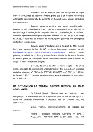 Promotoria Eleitoral de Recife – 5ª Zona Eleitoral                                            4


                          Saliente-se que tal conduta gerou um desequilíbrio de forças
entre os postulantes ao cargo de Prefeito, posto que o Sr. Geraldo Júlio obteve
autorização para realizar ato de campanha em hospital que os demais candidatos
nem requereram.

                          Ademais, devemos registrar que, mesmo considerando o
Hospital do IMIP um nosocômio privado, por ser uma Organização Social – OS, há
vedação legal à realização da campanha eleitoral com distribuição de panfletos,
conforme o precedente análogo insculpido no Acórdão TSE, de 14.8.2007, no Respe
nº. 25.682: o qual trata da proibição de distribuição de panfletos com propaganda
eleitoral em escola pública.

                          Todavia, acaso entendamos que o hospital do IMIP, mesmo
tendo por natureza jurídica de OS, conforme informações retiradas no site
http://www1.imip.org.br/cms/opencms/imip/pt/home/index.html,                  aufere     verbas
públicas, tanto federais, do SUS, quanto do Estado, através da Secretaria Estadual
da Saúde, quanto do Município do Recife, estaríamos diante da conduta vedada no
artigo 73, inciso I, da Lei das Eleições.

                          Contudo, deixamos de oferecer representação neste último
sentido em razão do entendimento jurisprudencial do TSE esposado em reiteradas
decisões, tais como AC. TSE nº. 24.865/2004, 4.246/2005 e AC. TSE, de 1º.8.2005,
no Respe nº. 25.377, os quais consagram que a vedação não abrange bem público
de uso comum.



DO ENTENDIMENTO DO TRIBUNAL SUPERIOR ELEITORAL EM CASOS
SEMELHANTES:

                          O Tribunal Superior Eleitoral vem se posicionando pela
configuração de propaganda eleitoral irregular em bens de uso comum, aplicando
multa em situações semelhantes à praticada pelo Sr. Geraldo Júlio, ora
representado.

                          Senão      vejamos,        exemplificativamente,   os   julgados   que
seguem:

                          “RESPE – RECURSO ESPECIAL ELEITORAL Nº. 19711 –
                          Acopiara/CE - ACÓRDÃO 19711 de 28/10/2003 – REL. MIN.
 