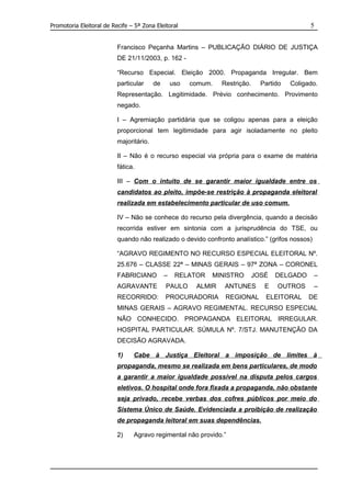 Promotoria Eleitoral de Recife – 5ª Zona Eleitoral                                              5


                          Francisco Peçanha Martins – PUBLICAÇÃO DIÁRIO DE JUSTIÇA
                          DE 21/11/2003, p. 162 -

                          “Recurso Especial. Eleição 2000. Propaganda Irregular. Bem
                          particular     de       uso   comum.   Restrição.     Partido   Coligado.
                          Representação. Legitimidade. Prévio conhecimento. Provimento
                          negado.

                          I – Agremiação partidária que se coligou apenas para a eleição
                          proporcional tem legitimidade para agir isoladamente no pleito
                          majoritário.

                          II – Não é o recurso especial via própria para o exame de matéria
                          fática.

                          III – Com o intuito de se garantir maior igualdade entre os
                          candidatos ao pleito, impõe-se restrição à propaganda eleitoral
                          realizada em estabelecimento particular de uso comum.

                          IV – Não se conhece do recurso pela divergência, quando a decisão
                          recorrida estiver em sintonia com a jurisprudência do TSE, ou
                          quando não realizado o devido confronto analístico.” (grifos nossos)

                          “AGRAVO REGIMENTO NO RECURSO ESPECIAL ELEITORAL Nº.
                          25.676 – CLASSE 22ª – MINAS GERAIS – 97ª ZONA – CORONEL
                          FABRICIANO          –    RELATOR   MINISTRO         JOSÉ   DELGADO     –
                          AGRAVANTE           PAULO      ALMIR    ANTUNES        E   OUTROS      –
                          RECORRIDO:          PROCURADORIA        REGIONAL       ELEITORAL      DE
                          MINAS GERAIS – AGRAVO REGIMENTAL. RECURSO ESPECIAL
                          NÃO CONHECIDO. PROPAGANDA ELEITORAL IRREGULAR.
                          HOSPITAL PARTICULAR. SÚMULA Nº. 7/STJ. MANUTENÇÃO DA
                          DECISÃO AGRAVADA.

                          1)    Cabe à Justiça Eleitoral a imposição de limites à
                          propaganda, mesmo se realizada em bens particulares, de modo
                          a garantir a maior igualdade possível na disputa pelos cargos
                          eletivos. O hospital onde fora fixada a propaganda, não obstante
                          seja privado, recebe verbas dos cofres públicos por meio do
                          Sistema Único de Saúde. Evidenciada a proibição de realização
                          de propaganda leitoral em suas dependências.

                          2)    Agravo regimental não provido.”
 