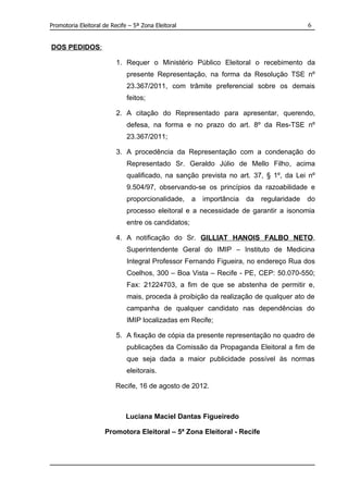 Promotoria Eleitoral de Recife – 5ª Zona Eleitoral                                         6


DOS PEDIDOS:

                          1. Requer o Ministério Público Eleitoral o recebimento da
                              presente Representação, na forma da Resolução TSE nº
                              23.367/2011, com trâmite preferencial sobre os demais
                              feitos;

                          2. A citação do Representado para apresentar, querendo,
                              defesa, na forma e no prazo do art. 8º da Res-TSE nº
                              23.367/2011;

                          3. A procedência da Representação com a condenação do
                              Representado Sr. Geraldo Júlio de Mello Filho, acima
                              qualificado, na sanção prevista no art. 37, § 1º, da Lei nº
                              9.504/97, observando-se os princípios da razoabilidade e
                              proporcionalidade,     a   importância   da   regularidade   do
                              processo eleitoral e a necessidade de garantir a isonomia
                              entre os candidatos;

                          4. A notificação do Sr. GILLIAT HANOIS FALBO NETO,
                              Superintendente Geral do IMIP – Instituto de Medicina
                              Integral Professor Fernando Figueira, no endereço Rua dos
                              Coelhos, 300 – Boa Vista – Recife - PE, CEP: 50.070-550;
                              Fax: 21224703, a fim de que se abstenha de permitir e,
                              mais, proceda à proibição da realização de qualquer ato de
                              campanha de qualquer candidato nas dependências do
                              IMIP localizadas em Recife;

                          5. A fixação de cópia da presente representação no quadro de
                              publicações da Comissão da Propaganda Eleitoral a fim de
                              que seja dada a maior publicidade possível às normas
                              eleitorais.

                          Recife, 16 de agosto de 2012.



                              Luciana Maciel Dantas Figueiredo

                     Promotora Eleitoral – 5ª Zona Eleitoral - Recife
 