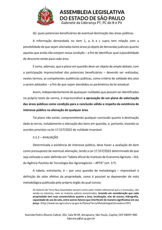 Avenida Pedro Álvares Cabral, 201, Sala M 04, Ibirapuera, São Paulo, Capital, CEP 04097-900
lideranca@al.sp.gov.br
Gabinete da Liderança PT, PC do B e PV
(6) quais potenciais beneficiários de eventual destinação das áreas públicas.
A informação demandada no item 1, a, b e c supra tem relação com a
possibilidade de que sejam alienadas tanto áreas já objeto de demandas judiciais quanto
aquelas que ainda não estejam nessa condição – a fim de identificar qual a possibilidade
de desconto existe para cada área.
É certo, ademais, que o plano em questão deve ser objeto de amplo debate, com
a participação imprescindível dos potenciais beneficiários – devendo ser realizadas,
nestes termos, as competentes audiências públicas, como critério de validade dos atos
a serem adotados – a fim de que sejam atendidos os parâmetros da lei estadual.
Assim, independentemente de quaisquer nulidades que possam ser identificadas
no próprio texto da norma, é imprescindível a aprovação de um plano de valorização
das áreas públicas como condição para a conclusão válida a respeito da existência de
interesse público na alienação de qualquer área.
Tal plano não existe, comprometendo qualquer conclusão quanto à destinação
dada às terras, notadamente a alienação dos bens em questão, e, portanto, eivando os
acordos previstos na lei 17.557/2022 de nulidade insanável.
II.2.2 – AVALIAÇÃO
Determinada a existência de interesse público, deve haver a avaliação do bem
como pressuposto de eventual alienação, tendo a Lei 17.557/2022 determinado de que
seja utilizado o valor definido em “tabela oficial do Instituto de Economia Agrícola – IEA,
da Agência Paulista de Tecnologia dos Agronegócios – APTA” (art. 3.º).
A tabela, entretanto, é – por uma questão de metodologia – imprestável à
definição do valor efetivo da propriedade, como é possível se depreender de nota
metodológica publicada pelo próprio órgão da qual consta:
Os Valores de Terra Nua levantados servem como valor médio referencial para o município, não
sendo os menores, nem os maiores valores encontrados, levando em consideração que cada
propriedade tem suas características quanto a área, localização, vias de acesso, hidrografia,
capacidade de uso do solo, entre outros fatores que interferem de maneira significativa em seu
preço. (http://www.iea.agricultura.sp.gov.br/ftpiea/Terra/MetodologiaCalculadora.PDF)
 