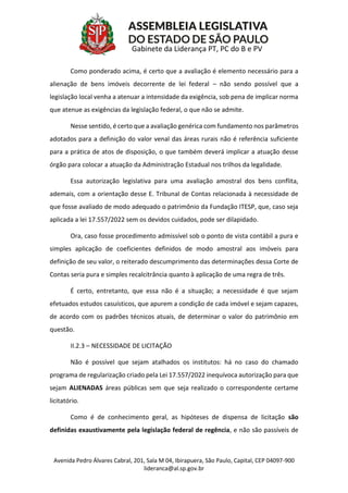 Avenida Pedro Álvares Cabral, 201, Sala M 04, Ibirapuera, São Paulo, Capital, CEP 04097-900
lideranca@al.sp.gov.br
Gabinete da Liderança PT, PC do B e PV
Como ponderado acima, é certo que a avaliação é elemento necessário para a
alienação de bens imóveis decorrente de lei federal – não sendo possível que a
legislação local venha a atenuar a intensidade da exigência, sob pena de implicar norma
que atenue as exigências da legislação federal, o que não se admite.
Nesse sentido, é certo que a avaliação genérica com fundamento nos parâmetros
adotados para a definição do valor venal das áreas rurais não é referência suficiente
para a prática de atos de disposição, o que também deverá implicar a atuação desse
órgão para colocar a atuação da Administração Estadual nos trilhos da legalidade.
Essa autorização legislativa para uma avaliação amostral dos bens conflita,
ademais, com a orientação desse E. Tribunal de Contas relacionada à necessidade de
que fosse avaliado de modo adequado o patrimônio da Fundação ITESP, que, caso seja
aplicada a lei 17.557/2022 sem os devidos cuidados, pode ser dilapidado.
Ora, caso fosse procedimento admissível sob o ponto de vista contábil a pura e
simples aplicação de coeficientes definidos de modo amostral aos imóveis para
definição de seu valor, o reiterado descumprimento das determinações dessa Corte de
Contas seria pura e simples recalcitrância quanto à aplicação de uma regra de três.
É certo, entretanto, que essa não é a situação; a necessidade é que sejam
efetuados estudos casuísticos, que apurem a condição de cada imóvel e sejam capazes,
de acordo com os padrões técnicos atuais, de determinar o valor do patrimônio em
questão.
II.2.3 – NECESSIDADE DE LICITAÇÃO
Não é possível que sejam atalhados os institutos: há no caso do chamado
programa de regularização criado pela Lei 17.557/2022 inequívoca autorização para que
sejam ALIENADAS áreas públicas sem que seja realizado o correspondente certame
licitatório.
Como é de conhecimento geral, as hipóteses de dispensa de licitação são
definidas exaustivamente pela legislação federal de regência, e não são passíveis de
 