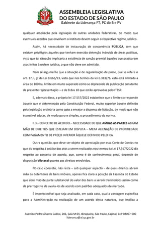 Avenida Pedro Álvares Cabral, 201, Sala M 04, Ibirapuera, São Paulo, Capital, CEP 04097-900
lideranca@al.sp.gov.br
Gabinete da Liderança PT, PC do B e PV
qualquer ampliação pela legislação de outras unidades federativas, de modo que
eventuais acordos que envolvam o instituto devem seguir o respectivo regime jurídico.
Assim, há necessidade de instauração de concorrência PÚBLICA, sem que
existam privilégios àqueles que tenham exercido detenção indevida de áreas públicas,
visto que tal situação implicaria a existência de sanção premial àqueles que praticaram
atos írritos à ordem jurídica, o que não deve ser admitido.
Nem se argumente que a situação é de regularização de posse, que se refere o
art. 17, I, g, da Lei 8.666/93, visto que nos termos da lei 6.383/76, esta está limitada a
área de 100 ha, limite em muito superado como se depreende da publicação constante
da presente representação – e de 8 das 10 que estão aprovadas pelo ITESP.
E, ademais disso, a própria lei 17.557/2022 estabelece que o limite corresponde
àquele que é determinado pela Constituição Federal, muito superior àquele definido
pela legislação ordinária como apto a ensejar a dispensa de licitação, de modo que não
é possível adotar, de modo puro e simples, o procedimento da norma.
II.3 – CONCEITO DE ACORDO – NECESSIDADE DE QUE AMBAS AS PARTES ABRAM
MÃO DE DIREITOS QUE ESTEJAM EM DISPUTA – MERA ALIENAÇÃO DE PROPRIEDADE
COM PAGAMENTO DE PREÇO INFERIOR ÀQUELE DEFINIDO PELO IEA
Outra questão, que deve ser objeto de apreciação por essa Corte de Contas no
que diz respeito à análise dos atos a serem realizados nos termos da Lei 17.557/2022 diz
respeito ao conceito de acordo, que, como é de conhecimento geral, depende de
disposição bilateral quanto aos direitos envolvidos.
No caso concreto, não resta – sob qualquer aspecto – de quais direitos abrem
mão os detentores de bens imóveis, apenas fica claro a posição da Fazenda do Estado
que abre mão de parte substancial do valor dos bens a serem transferidos assim como
da prerrogativa de avalia-los de acordo com padrões adequados de mercado.
É imprescindível que seja analisado, em cada caso, qual a vantagem específica
para a Administração na realização de um acordo desta natureza, que implica a
 
