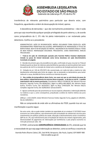 Avenida Pedro Álvares Cabral, 201, Sala M 04, Ibirapuera, São Paulo, Capital, CEP 04097-900
lideranca@al.sp.gov.br
Gabinete da Liderança PT, PC do B e PV
transferência de relevante patrimônio para particular que deveria estar, com
frequência, aguardando a ordem de desocupação do imóvel, apenas.
A desistência de demandas – que são normalmente protelatórias – não é razão
para que seja reconhecida qualquer posição privilegiada da parte adversa, e, de acordo
coma jurisprudência do C. STJ não há pleito indenizatório a ser reclamado pelos
detentores. Confira-se o precedente:
ADMINISTRATIVO. AÇÃO DE REIVINDICAÇÃO. IMÓVEL DECLARADO TERRA DEVOLUTA. AÇÃO
DISCRIMINATÓRIA TRANSITADA EM JULGADO. ARBITRAMENTO DE INDENIZAÇÃO A TÍTULO DE
BENFEITORIAS. BOA-FÉ NA RETENÇÃO DO IMÓVEL. INSURGÊNCIA DA FAZENDA PÚBLICA. POSSE
DE BEM PÚBLICO. INDENIZAÇÃO DESCABIDA. PRECEDENTES. JUROS MORATÓRIOS. ANÁLISE
PREJUDICADA.
I - Trata-se de ação de reivindicação ajuizada pela Fazenda Pública Estadual objetivando
imissão na posse de imóvel declarado como terras devolutas em ação discriminatória
transitada em julgado.
II - Decisão de primeiro grau de procedência da ação, confirmada em grau recursal no Tribunal
Estadual quanto ao dever de indenizar pelas benfeitorias apuradas em perícia judicial, bem assim
da ausência de má-fé na retenção do imóvel ante a existência de titulação particular da área.
III - Violação do art. 535 do CPC/1973 não caracterizada, em razão de toda a matéria ter sido
devidamente enfrentada pela Corte de origem, não se prestando os declaratórios para tentar
rediscutir a causa, decidida de forma contrária ao interesse da parte.
IV - Nos moldes da jurisprudência desta Corte, nos casos em que se está diante de posse de
bem público, independentemente da natureza dessa ocupação - se de boa ou má-fé -, o pedido
indenizatório não se mostra pertinente. Precedentes: AREsp 1725385/SP, Rel. Ministro Herman
Benjamin, Segunda Turma, DJe 09/04/2021, (AgInt no AREsp 460.180/ES, Rel. Ministro Sérgio
Kukina, Primeira Turma, DJe 18/10/2017, AgInt no REsp 1744310/SP, Rel. Ministro Mauro
Campbell, Segunda Turma, DJe 16/09/2019. Súmula 619/STJ.
V - Agravo conhecido para dar provimento ao recurso especial, afastando a indenização deferida
na instância a quo e, como consequência, prejudicada a análise da matéria relativa aos juros
moratórios.
(AREsp n. 1.422.234/SP, relator Ministro Francisco Falcão, Segunda Turma, julgado em 3/8/2021,
DJe de 10/8/2021.)
Não se compreende de onde vêm as afirmativas do ITESP, quando traz em sua
manifestação o quanto segue:
De outra sorte, não se pode olvidar também da capacidade da Lei estadual 17.557/2022 trazer
economia aos cofres públicos, seja diretamente pela arrecadação de substanciais recursos para
investimentos em políticas públicas de saúde, educação e desenvolvimento social e econômico
(§9º do art. 3º), seja indiretamente pela arrecadação de tributos dos imóveis regularizados, pela
desnecessidade de pagamento de indenizações por benfeitorias e pela própria economia na
instrução processual. (doc. 10)
O ITESP, contrariando JURISPRUDÊNCIA CONSOLIDADA do STJ, entende que há
a necessidade de que seja paga indenização ao detentor, como se verificou o excerto da
 