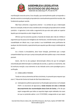 Avenida Pedro Álvares Cabral, 201, Sala M 04, Ibirapuera, São Paulo, Capital, CEP 04097-900
lideranca@al.sp.gov.br
Gabinete da Liderança PT, PC do B e PV
manifestação transcrita acima. Essa situação, que eventualmente pode corresponder a
decisão contrária à orientação jurisprudencial e eventualmente passível de rescisão, não
fundamenta qualquer acordo.
Não fosse suficiente o argumento anterior – no sentido de que a indenização
deve ser a exceção, tendo em vista a existência de orientação jurisprudencial em sentido
contrário – é agressivo à reta razão o argumento de que este valor pode ser superior
àquele que corresponde ao valor integral da terra.
Afirmar que há economia quando a Fazenda do Estado abre mão de milhões é
argumento que faz pouco de inteligência do interlocutor, transformando o princípio da
razoabilidade em tábula rasa, o que conduz à sua inviabilidade como justificativa de
qualquer ato discricionário, especialmente para aqueles que dão ensejo à celebração de
ajuste.
Se o intuito é arrecadatório, deve haver licitação, permitindo que a ampla
competitividade faça com que o preço alcançado pelo bem público seja o mais elevado
possível.
Assim, não há no ato qualquer demonstração efetiva de que há vantagem
vislumbrada pela Administração na celebração do acordo, e, aponta-se novamente, não
há nenhuma menção a esse elemento no ato indicado acima como paradigma para a
verificação.
III – CONCLUSÃO E PEDIDOS
Tendo em vista os elementos de fato e de direito, é a presente para requerer que
esse E. Tribunal de Contas do Estado de São Paulo determine a:
a) realização de auditoria operacional ou fiscalização operacional, na Fundação
ITESP e na Secretaria de Agricultura, tendo inclusive em vista o reiterado
descumprimento das recomendações dessa Corte de Contas, a fim de que
sejam assegurados que todos os requisitos legais sejam adotados nos casos
em que se pretenda aplicar a Lei 17.557/2022, assegurando-se que sejam
 