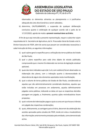 Avenida Pedro Álvares Cabral, 201, Sala M 04, Ibirapuera, São Paulo, Capital, CEP 04097-900
lideranca@al.sp.gov.br
Gabinete da Liderança PT, PC do B e PV
observados os elementos atinentes ao planejamento e à justificativa
adequada dos atos discricionários a serem adotados;
b) determine, CAUTELARMENTE, a suspensão de qualquer deliberação
conclusiva quanto à celebração de qualquer acordo sob o palio da lei
17.557/2022, agindo de modo a prevenir eventual dano ao Erário;
A fim de que seja instruído a presente representação, requer o subscritor sejam
requisitadas do Sr. Secretário de Agricultura, do Sr. Procurador-Geral do Estado e do Sr.
Diretor Executivo do ITESP, além de outras que possam ser consideradas necessárias à
cabal instrução do feito, as seguintes informações:
1) qual o plano geral e específico para a utilização das terras públicas do Estado
de São Paulo;
2) qual o plano específico para cada área objeto de estudo publicado,
comprovando que o mesmo foi elaborado nos termos da legislação estadual
aplicável;
3) quais dos itens indicados supra (de 1 a 6, com subitens) foram observados na
elaboração dos planos, com a indicação quanto à desnecessidade da
observância de algum dos elementos apontados nesta manifestação;
4) qual o volume de terras públicas do Estado de São Paulo, considerando-se
aquelas que são administrativamente considerada devolutas, aquelas que
estão incluídas em processos em andamento, aquelas definitivamente
julgadas como públicas, indicando as datas em que as respectivas decisões
passagem em julgado, e, finalmente, quantas ações reivindicatórias foram
propostas;
5) qual o volume de indenizações pagas e quais os anos em que houve o trânsito
em julgado das respectivas condenações;
6) quais, efetivamente, as vantagens para o Erário, decorrem da celebração dos
acordos aprovados pelos estudos do ITESP, tendo em vista a insubsistência
das informações anteriormente prestadas pela entidade, como demonstrado
acima.
 
