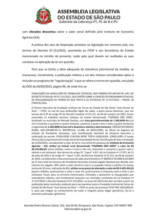 Avenida Pedro Álvares Cabral, 201, Sala M 04, Ibirapuera, São Paulo, Capital, CEP 04097-900
lideranca@al.sp.gov.br
Gabinete da Liderança PT, PC do B e PV
com elevados descontos sobre o valor venal definido pelo Instituto de Economia
Agrícola (IEA).
A prática dos atos de disposição previstos na legislação em comento está, nos
termos do Decreto 67.151/2022, acometida ao ITESP e aos Secretários de Estado
mencionado no introito da presente, razão pela qual devem ser auditadas as suas
condutas na aplicação da lei em questão.
Para que se tenha a ideia adequada da relevância patrimonial da medida, se
transcreve, inicialmente, a publicação relativa a um dos imóveis considerados aptos à
inclusão no programa de “regularização” a que se refere a norma em questão, veiculada
do DOE de 04/05/2023, página 96, de onde tira-se:
PUBLICAÇÃO DA CONCLUSÃO DE TRABALHOS TÉCNICOS, NOS TERMOS DO ARTIGO 8º, §4º, DO
DECRETO ESTADUAL Nº 67.151/2022, QUE DISPÕE SOBRE A CRIAÇÃO DO PROGRAMA ESTADUAL
DE REGULARIZAÇÃO DE TERRAS DE QUE TRATA A LEI ESTADUAL Nº 17.557/2022 – PRAZO: 30
(TRINTA) DIAS.
O Diretor Executivo da Fundação Instituto de Terras do Estado de São Paulo “José Gomes da
Silva” – ITESP, no uso de suas atribuições legais faz saber, a quem possa interessar, que nos
termos do § 4º do artigo 8º do Decreto Estadual nº 67.151, de 04 de outubro de 2022, foram
concluídos os trabalhos técnicos relativos ao imóvel denominado “FAZENDA SÃO JOÃO”,
localizado no município de Marabá Paulista, com área georreferenciada de 1.344,4424 ha (um
mil e trezentos e quarenta e quatro hectares, quarenta e quatro ares e vinte e quatro centiares)
e registrada de 1.282,0000 ha (um mil e duzentos e oitenta e dois hectares). CÓDIGO DO IMÓVEL
RURAL: 626.104.000.957-4. MATRÍCULA: 12.686, de 09/01/2002, do Oficial de Registro de
Imóveis de Presidente Venceslau, com manifestação favorável da Diretoria Executiva à
celebração de acordo. POSSUIDOR: CLÁUDIA IRENE TOSTA JUNQUEIRA. CONCLUSÃO: O Laudo
Técnico de Cumprimento da Função Social da Propriedade Rural, Classificação do Solo e Avaliação
de 21/03/2023, considerando o valor da terra nua conforme pesquisa do Instituto de Economia
Agrícola – IEA, atribui ao imóvel rural denominado “FAZENDA SÃO JOÃO” o valor de R$
20.133.864,81 (vinte milhões, cento e trinta e três mil, oitocentos e sessenta e quatro reais e
oitenta e um centavos). Nos termos do artigo 3º, “caput” e §1º, da Lei Estadual nº 17.557, de 21
de julho de 2022 e do artigo 3º, “caput” e §1º, do Decreto Estadual nº 67.151, de 04 de outubro
de 2022, considerando a fase processual da ação discriminatória nº 0002914-49.2000.8.26.0483
da 2ª Vara Cível da Comarca de Presidente Venceslau (imóvel julgado devoluto por decisão com
trânsito em julgado: 30% sobre o valor da terra nua) e a ocupação mansa e pacífica no tempo
(acima de 50 anos: subtração de 8%), atribui-se ao preço da alienação o valor de R$ 4.429.450,26
(quatro milhões, quatrocentos e vinte e nove mil, quatrocentos e cinquenta reais e vinte e seis
centavos). Ficam, pois, os terceiros interessados, intimados a apresentar as impugnações que
entenderem cabíveis, com fundamento exclusivo nas restrições constantes da Lei Estadual nº
17.557/2022 e Decreto Estadual nº 67.151/2022, no prazo de 30 (trinta) dias corridos a partir da
publicação desta conclusão, podendo para isso examinar junto a Fundação Instituto de Terras do
Estado de São Paulo “José Gomes da Silva” – ITESP os autos do processo ITESP-PRC-2023/00216.
E, para que chegue ao conhecimento de todos e ninguém possa alegar ignorância, faz-se a
presente publicação. (grifamos)
 