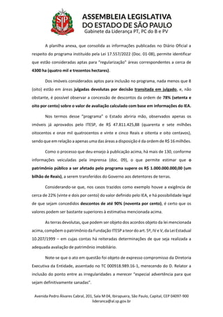 Avenida Pedro Álvares Cabral, 201, Sala M 04, Ibirapuera, São Paulo, Capital, CEP 04097-900
lideranca@al.sp.gov.br
Gabinete da Liderança PT, PC do B e PV
A planilha anexa, que consolida as informações publicadas no Diário Oficial a
respeito do programa instituído pela Lei 17.557/2022 (Doc. 01-08), permite identificar
que estão consideradas aptas para “regularização” áreas correspondentes a cerca de
4300 ha (quatro mil e trezentos hectares).
Dos imóveis considerados aptos para inclusão no programa, nada menos que 8
(oito) estão em áreas julgadas devolutas por decisão transitada em julgado, e, não
obstante, é possível observar a concessão de descontos da ordem de 78% (setenta e
oito por cento) sobre o valor de avaliação calculado com base em informações do IEA.
Nos termos desse “programa” o Estado abriria mão, observados apenas os
imóveis já aprovados pelo ITESP, de R$ 47.811.425,88 (quarenta e sete milhões
oitocentos e onze mil quatrocentos e vinte e cinco Reais e oitenta e oito centavos),
sendo que em relação a apenas uma das áreas a disposição é da ordem de R$ 16 milhões.
Como o processo que deu ensejo à publicação acima, há mais de 130, conforme
informações veiculadas pela imprensa (doc. 09), o que permite estimar que o
patrimônio público a ser afetado pelo programa supere os R$ 1.000.000.000,00 (um
bilhão de Reais), a serem transferidos do Governo aos detentores de terras.
Considerando-se que, nos casos trazidos como exemplo houve a exigência de
cerca de 22% (vinte e dois por cento) do valor definido pelo IEA, e há possibilidade legal
de que sejam concedidos descontos de até 90% (noventa por cento), é certo que os
valores podem ser bastante superiores à estimativa mencionada acima.
As terras devolutas, que podem ser objeto dos acordos objeto da lei mencionada
acima, compõem o patrimônio da Fundação ITESP a teor do art. 5º, IV e V, da Lei Estadual
10.207/1999 – em cujas contas há reiteradas determinações de que seja realizada a
adequada avaliação de patrimônio imobiliário.
Note-se que o ato em questão foi objeto de expresso compromisso da Diretoria
Executiva da Entidade, assentado no TC 000918.989.16-1, merecendo do D. Relator a
inclusão do ponto entre as irregularidades a merecer “especial advertência para que
sejam definitivamente sanadas”.
 