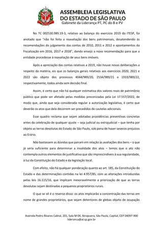 Avenida Pedro Álvares Cabral, 201, Sala M 04, Ibirapuera, São Paulo, Capital, CEP 04097-900
lideranca@al.sp.gov.br
Gabinete da Liderança PT, PC do B e PV
No TC 002530.989.19-3, relativo ao balanço do exercício 2019 do ITESP, foi
anotado que “não foi feita a reavaliação dos bens patrimoniais, desatendendo às
recomendações do julgamento das contas de 2010, 2011 e 2012 e apontamentos da
Fiscalização em 2016, 2017 e 2018”, dando ensejo a nova recomendação para que a
entidade procedesse à reavaliação de seus bens imóveis.
Após a apreciação das contas relativas a 2019, não houve novas deliberações a
respeito da matéria, eis que os balanços gerais relativos aos exercícios 2020, 2021 e
2022 são objeto dos processos 4044/989/20, 2534/989/21 e 1933/989/22,
respectivamente, todos ainda sem decisão final.
Assim, é certo que não há qualquer estimativa dos valores reais de patrimônio
público que pode ser afetado pelas medidas preconizadas pela Lei 17.557/2022, de
modo que, ainda que seja considerada regular a autorização legislativa, é certo que
deverão os atos que dela decorrem ser precedidos de cautelas adicionais.
Esse quadro reclama que sejam adotadas providências preventivas concretas
antes da celebração de qualquer ajuste – seja judicial ou extrajudicial – que tenha por
objeto as terras devolutas do Estado de São Paulo, sob pena de haver severos prejuízos
ao Erário.
Não bastassem as dúvidas que pairam em relação às avaliações dos bens – o que
já seria suficiente para determinar a invalidade dos atos – temos que o ato não
contempla outros elementos de justificativa que são imprescindíveis à sua regularidade,
à luz da Constituição do Estado e da legislação local.
Com efeito, não há qualquer ponderação quanto ao art. 185, da Constituição do
Estado e das determinações contidas na lei 4.957/85, com as alterações introduzidas
pelas leis 16.115/16, que implicam inexoravelmente a priorização de que as terras
devolutas sejam destinadas a pequenos proprietários rurais.
O que se vê é o reverso disso: os atos implicarão a concentração das terras em
nome de grandes proprietários, que sejam detentores de glebas objeto de ocupação
 
