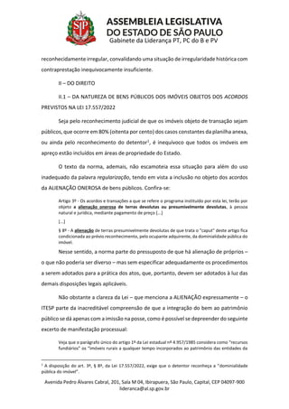 Avenida Pedro Álvares Cabral, 201, Sala M 04, Ibirapuera, São Paulo, Capital, CEP 04097-900
lideranca@al.sp.gov.br
Gabinete da Liderança PT, PC do B e PV
reconhecidamente irregular, convalidando uma situação de irregularidade histórica com
contraprestação inequivocamente insuficiente.
II – DO DIREITO
II.1 – DA NATUREZA DE BENS PÚBLICOS DOS IMÓVEIS OBJETOS DOS ACORDOS
PREVISTOS NA LEI 17.557/2022
Seja pelo reconhecimento judicial de que os imóveis objeto de transação sejam
públicos, que ocorre em 80% (oitenta por cento) dos casos constantes da planilha anexa,
ou ainda pelo reconhecimento do detentor1, é inequívoco que todos os imóveis em
apreço estão incluídos em áreas de propriedade do Estado.
O texto da norma, ademais, não escamoteia essa situação para além do uso
inadequado da palavra regularização, tendo em vista a inclusão no objeto dos acordos
da ALIENAÇÃO ONEROSA de bens públicos. Confira-se:
Artigo 3º - Os acordos e transações a que se refere o programa instituído por esta lei, terão por
objeto a alienação onerosa de terras devolutas ou presumivelmente devolutas, à pessoa
natural e jurídica, mediante pagamento de preço [...]
[...]
§ 8º - A alienação de terras presumivelmente devolutas de que trata o "caput" deste artigo fica
condicionada ao prévio reconhecimento, pelo ocupante adquirente, da dominialidade pública do
imóvel.
Nesse sentido, a norma parte do pressuposto de que há alienação de próprios –
o que não poderia ser diverso – mas sem especificar adequadamente os procedimentos
a serem adotados para a prática dos atos, que, portanto, devem ser adotados à luz das
demais disposições legais aplicáveis.
Não obstante a clareza da Lei – que menciona a ALIENAÇÃO expressamente – o
ITESP parte da inacreditável compreensão de que a integração do bem ao patrimônio
público se dá apenas com a imissão na posse, como é possível se depreender do seguinte
excerto de manifestação processual:
Veja que o parágrafo único do artigo 1º da Lei estadual nº 4.957/1985 considera como “recursos
fundiários” os “imóveis rurais a qualquer tempo incorporados ao patrimônio das entidades da
1
A disposição do art. 3º, § 8º, da Lei 17.557/2022, exige que o detentor reconheça a “dominialidade
pública do imóvel”.
 