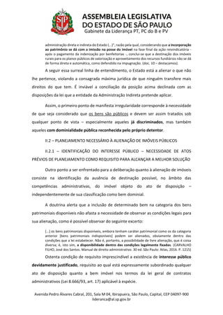 Avenida Pedro Álvares Cabral, 201, Sala M 04, Ibirapuera, São Paulo, Capital, CEP 04097-900
lideranca@al.sp.gov.br
Gabinete da Liderança PT, PC do B e PV
administração direta e indireta do Estado (...)”, razão pela qual, considerando que a incorporação
ao patrimônio se dá com a imissão na posse do imóvel na fase final da ação reivindicatória -
após o pagamento da indenização por benfeitorias -, conclui-se que a destinação dos imóveis
rurais para os planos públicos de valorização e aproveitamento dos recursos fundiários não se dá
de forma direta e automática, como defendido na impugnação. (doc. 10 – destacamos).
A seguir essa surreal linha de entendimento, o Estado está a alienar o que não
lhe pertence, violando a consagrada máxima jurídica de que ninguém transfere mais
direitos do que tem. É inviável a conciliação da posição acima declinada com as
disposições da lei que a entidade da Administração Indireta pretende aplicar.
Assim, o primeiro ponto de manifesta irregularidade corresponde à necessidade
de que seja considerado que os bens são públicos e devem ser assim tratados sob
qualquer ponto de vista – especialmente aqueles já discriminados, mas também
aqueles com dominialidade pública reconhecida pelo próprio detentor.
II.2 – PLANEJAMENTO NECESSÁRIO À ALIENAÇÃO DE IMÓVEIS PÚBLICOS
II.2.1 – IDENTIFICAÇÃO DO INTERESSE PÚBLICO – NECESSIDADE DE ATOS
PRÉVIOS DE PLANEJAMENTO COMO REQUISITO PARA ALCANÇAR A MELHOR SOLUÇÃO
Outro ponto a ser enfrentado para a deliberação quanto à alienação de imóveis
consiste na identificação da ausência de destinação possível, no âmbito das
competências administrativas, do imóvel objeto do ato de disposição –
independentemente de sua classificação como bem dominial.
A doutrina alerta que a inclusão de determinado bem na categoria dos bens
patrimoniais disponíveis não afasta a necessidade de observar as condições legais para
sua alienação, como é possível observar do seguinte excerto:
[...] os bens patrimoniais disponíveis, embora tenham caráter patrimonial como os da categoria
anterior [bens patrimoniais indisponíveis] podem ser alienados, obviamente dentro das
condições que a lei estabelecer. Não é, portanto, a possibilidade de livre alienação, que é coisa
diversa; é, isto sim, a disponibilidade dentro das condições legalmente fixadas. (CARVALHO
FILHO, José dos Santos. Manual de direito administrativo. 30 ed. São Paulo: Atlas, 2016. P. 1215)
Ostenta condição de requisito imprescindível a existência de interesse público
devidamente justificado, requisito ao qual está expressamente subordinado qualquer
ato de disposição quanto a bem imóvel nos termos da lei geral de contratos
administrativos (Lei 8.666/93, art. 17) aplicável à espécie.
 