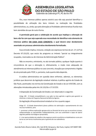 Avenida Pedro Álvares Cabral, 201, Sala M 04, Ibirapuera, São Paulo, Capital, CEP 04097-900
lideranca@al.sp.gov.br
Gabinete da Liderança PT, PC do B e PV
Ora, esse interesse público apenas existirá caso não seja possível identificar a
possibilidade de utilização dos bens imóveis na realização das finalidades
administrativas, ou, ainda, que pela alienação as finalidades administrativas ficarão mais
bem atendidas do que de outra forma.
A permissão geral para a celebração de acordo que implique a alienação de
bens não faz com que seja superada essa necessidade de identificar este elemento de
interesse público EM CADA CASO CONCRETO, o qual deverá estar devidamente
assentado em processo administrativo devidamente formalizado.
Essa omissão implica, inclusive, violação aos expressos termos do art. 1º, § 2º do
Decreto 67.151/22, que exclui do programa os imóveis “parcial ou integralmente
ocupados, reservados ou de interesse da Administração Pública”.
Não se encontra, entretanto, no ato tornado público, qualquer ilação quanto à
circunstância de que a alienação é, efetivamente, o modo mais adequado de
atendimento ao interesse público no caso concreto, situação que compromete a higidez
do ato praticado pelo ITESP, e, portanto, tudo quanto dela dependa.
A análise administrativa em questão deve enfrentar, ademais, os elementos
jurídicos que decorrem da legislação estadual relativos à política agrária do Estado de
São Paulo, positivados nos termos da Constituição do Estado e da Lei 4.957/85, com as
alterações introduzidas pelas leis 16.115/16 e 17.517/22.
A disposição da Constituição do Estado a ser observada é a seguinte:
Artigo 185 - O Estado compatibilizará a sua ação na área agrícola e agrária para garantir as
diretrizes e metas do Programa Nacional de Reforma Agrária.
Da legislação infraconstitucional estadual se tira o quanto segue:
Artigo 1º - O Estado desenvolverá planos públicos de valorização e aproveitamento de seus
recursos fundiários, para:
I - promover a efetiva exploração agropecuária ou florestal de terras que se encontrem ociosas,
subaproveitadas ou aproveitadas inadequadamente, com uso sustentável e capaz de operar
segundo padrões tecnológicos apropriados;
II - criar oportunidades de trabalho e de progresso social e econômico a trabalhadores rurais sem
terras ou com terras insuficientes para a garantia de sua subsistência.
[...]
 
