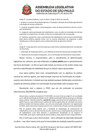 Avenida Pedro Álvares Cabral, 201, Sala M 04, Ibirapuera, São Paulo, Capital, CEP 04097-900
lideranca@al.sp.gov.br
Gabinete da Liderança PT, PC do B e PV
Artigo 2º - Os planos públicos, a que se refere o artigo 1º desta lei, deverão:
I - propiciar o aumento da produção agrícola, a instalação e elevação da produção agroindustrial
e prestação de serviços ambientais;
II - propiciar ocupação estável, renda adequada e meios de desenvolvimento cultural e social a
seus beneficiários;
III - assegurar a plena participação dos trabalhadores rurais, reunidos em sociedades civis de tipo
associativo ou cooperativas, em todas as fases de sua elaboração e de sua execução;
IV - implantar, quando for o caso, assentamentos de trabalhadores rurais em que os beneficiados
pelos planos públicos poderão contar com os recursos disponíveis nos programas e ações
voltadas para a reforma agrária e para o desenvolvimento da agricultura familiar.
[...]
Artigo 6º - O planejamento será formulado para cada imóvel individualizadamente considerado,
em duas fases:
I - elaboração de anteprojeto técnico, com definição de diretrizes básicas pela Fundação ITESP;
II - detalhamento do projeto consequente, com a contribuição dos beneficiários selecionados.
Nestes termos, é imprescindível, para o atendimento às determinações
legislativas em comento, que seja elaborado um plano público para o aproveitamento
das terras do Estado – se não um para cada imóvel, ao menos um de caráter amplo, que
permita a identificação da viabilidade de que os imóveis sejam aproveitados.
Esse plano público deve estar compatibilizado com os objetivos da política
nacional de reforma agrária, por determinação expressa da Constituição do Estado –
ausente este elemento, é inviável que seja adotada qualquer deliberação consistente a
respeito do interesse público na manutenção da propriedade sobre qualquer área.
Novamente com a palavra o ITESP, que em ato praticado no processo
administrativo 2022/00738 consignou que:
Demais disso, a própria Lei estadual nº 4.957/1985, no inciso IV de seu artigo 2º, em conciliação
ao art. 185 da Constituição do Estado e ao art. 188 da Constituição Federal, prevê que os referidos
planos públicos “deverão implantar, quando for o caso, assentamentos de trabalhadores rurais”
(grifos nossos), o que evidencia que a política de reforma agrária deve ser conciliada com outras
políticas também de interesse público, tais como de preservação ambiental e de regularização
fundiária, dentro dos limites impostos pela lei e em cumprimento à função social da propriedade.
Não há qualquer plano público com a finalidade de implantação de assentamento de
trabalhadores rurais na área da Fazenda Sucutirá. Anote-se que a implantação de assentamentos
de trabalhadores rurais deve observar o procedimento disciplinado na Lei estadual nº
4.957/1985, quais sejam, elaboração de planos públicos, etapa experimental e etapa definitiva.
Ora, é certo que o ato é discricionário – daí a utilização da expressão destacada
no ofício – mas não é menos certo que há necessidade de avaliação específica quanto à
 